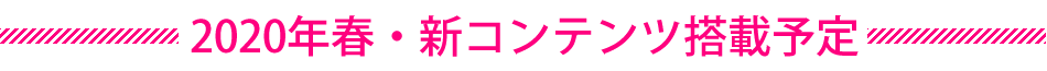 2020年春・新コンテンツ搭載予定