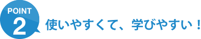 ポイント2：使いやすくて、学びやすい！