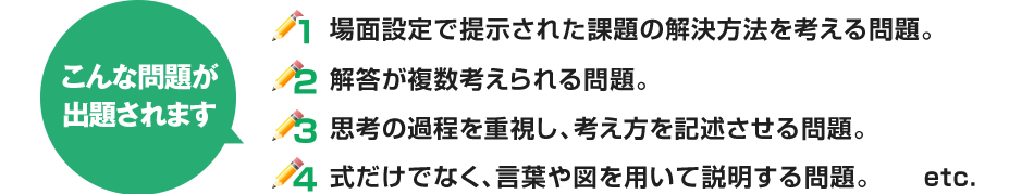 ①場面設定で提示された課題の解決方法を考える問題。②解答が複数考えられる問題。③思考の過程を重視し、考え方を記述させる問題。④式だけでなく、言葉や図を用いて説明する問題。