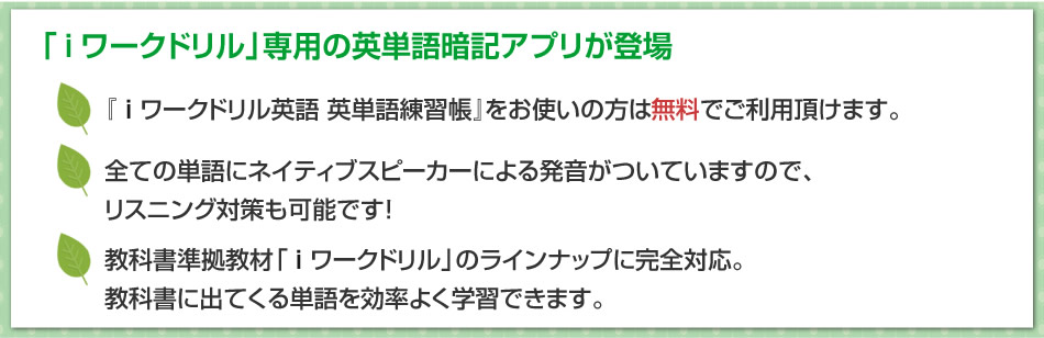 「i ワークドリル」専用の英単語暗記アプリが登場。『i ワークドリル英語 英単語練習帳』をお使いの方は無料でご利用頂けます。/ 全ての単語にネイティブスピーカーによる発音がついていますので、リスニング対策も可能です！/ 教科書準拠教材「i ワークドリル」のラインナップに完全対応。教科書に出てくる単語を効率よく学習できます。