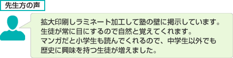 拡大印刷しラミネート加工して塾の壁に掲示しています。生徒が常に目にするので自然と覚えてくれます。マンガだと小学生も読んでくれるので、中学生以外でも歴史に興味を持つ生徒が増えました。