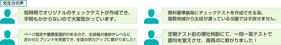 短時間でオリジナルのチェックテストが作成でき、手間もかからないので大変助かっています。/教科書準拠毎にチェックテストを作成できる為、複数地域から生徒が通っている当塾では手放せません。/ページ指定や重要度選択があるので、生徒毎の進捗やレベルに合わせたプリントを用意でき、生徒の学力アップに繋がりました！/定期テスト前の理社特訓にて、一問一答テストで語句を覚えさせ、高得点に繋がりました！