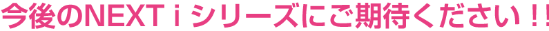 今後のNEXT i シリーズにご期待ください!!