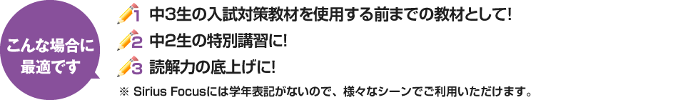 1.　中3生の入試対策教材を使用する前までの教材として！ 2.　中2生の特別講習に！ 3.　読解力の底上げに！ ※Sirius Focusには学年表記がないので様々なシーンでご利用いただけます。