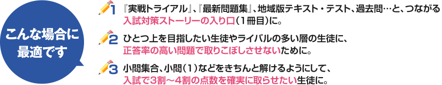 1：『実戦トライアル』、『最新問題集』、地域版テキスト、過去問…と、つながる入試対策ストーリーの入り口（1冊目）に。2：ひとつ上を目指したい生徒やライバルの多い層の生徒に、正答率の高い問題で取りこぼしさせないために。3：大問1や小問集、小問（1）などをきちんと解けるようにして、入試で3割～4割の点数を確実に取らせたい生徒に。